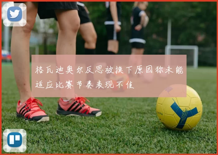 格瓦迪奥尔反思被换下原因称未能适应比赛节奏表现不佳