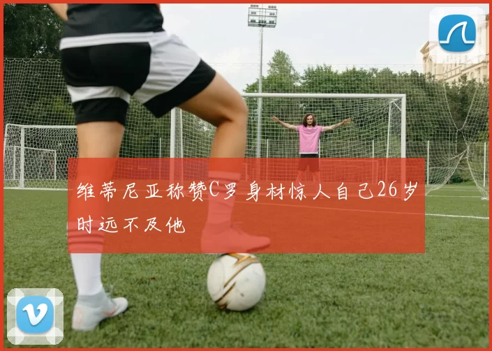 维蒂尼亚称赞C罗身材惊人自己26岁时远不及他
