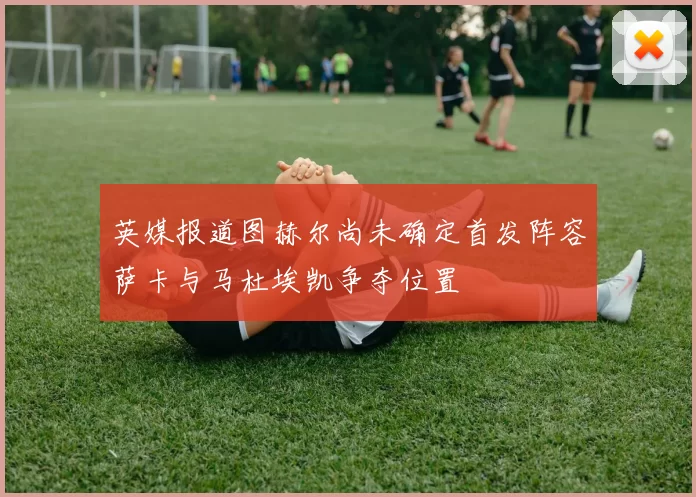 英媒报道图赫尔尚未确定首发阵容萨卡与马杜埃凯争夺位置