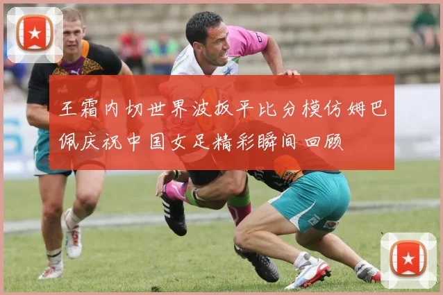 王霜内切世界波扳平比分模仿姆巴佩庆祝中国女足精彩瞬间回顾