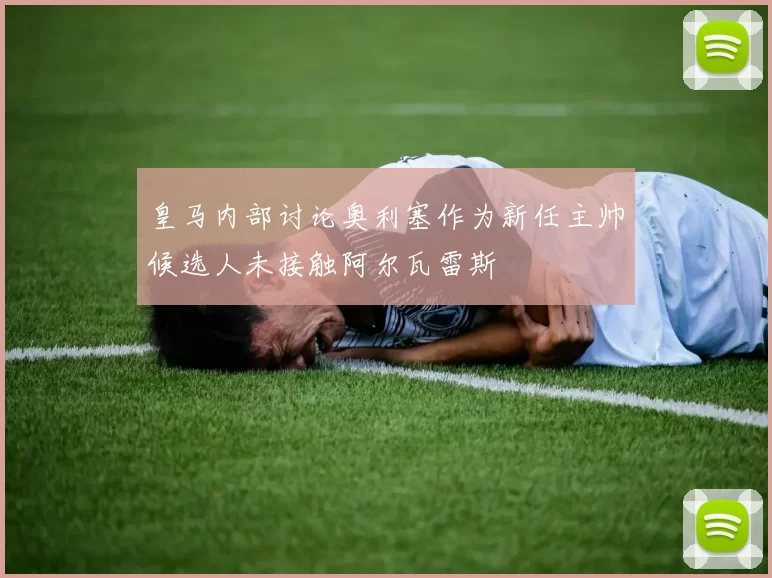 皇马内部讨论奥利塞作为新任主帅候选人未接触阿尔瓦雷斯