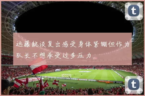 远藤航谈复出感受身体紧绷但作为队长不想承受过多压力