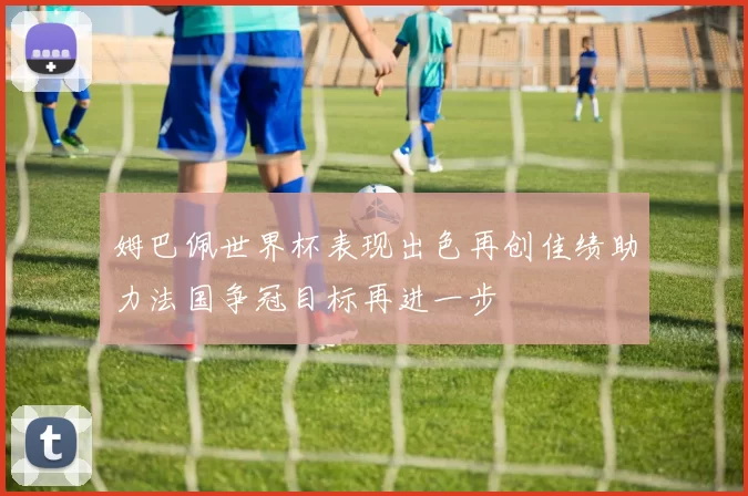 姆巴佩世界杯表现出色再创佳绩助力法国争冠目标再进一步