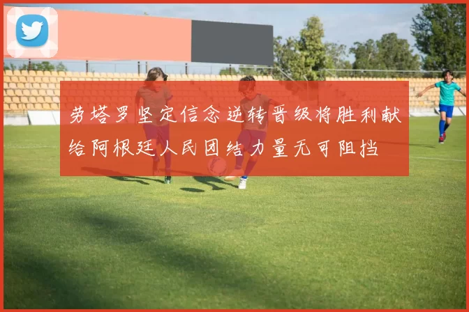 劳塔罗坚定信念逆转晋级将胜利献给阿根廷人民团结力量无可阻挡