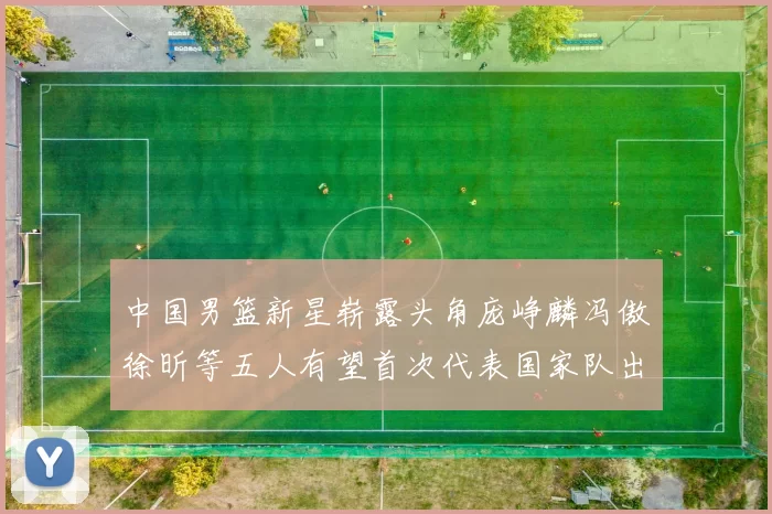 中国男篮新星崭露头角庞峥麟冯傲徐昕等五人有望首次代表国家队出战