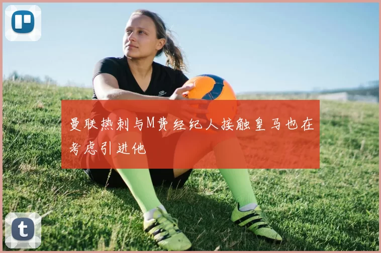 曼联热刺与M费经纪人接触皇马也在考虑引进他