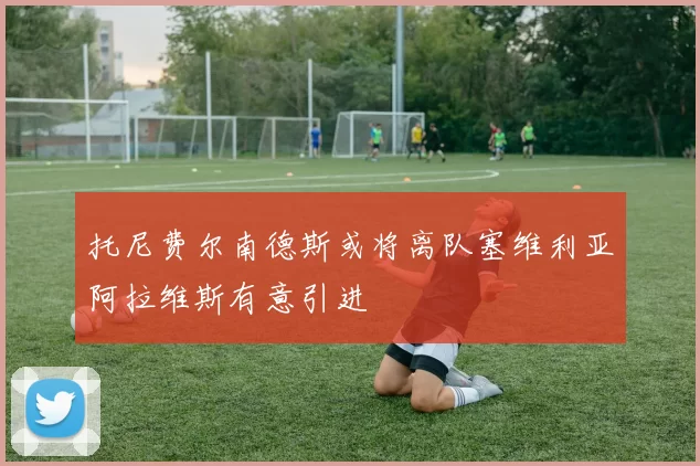 托尼费尔南德斯或将离队塞维利亚阿拉维斯有意引进
