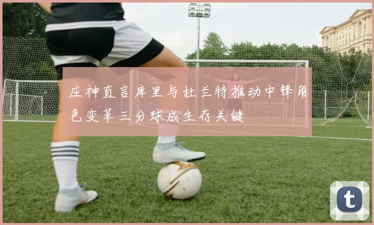庄神直言库里与杜兰特推动中锋角色变革三分球成生存关键
