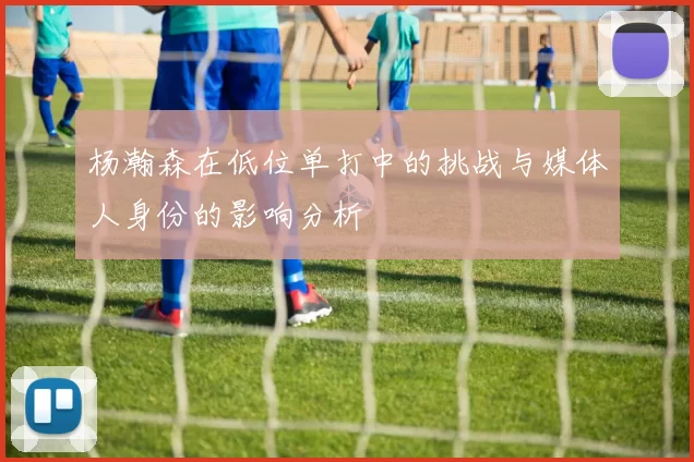 杨瀚森在低位单打中的挑战与媒体人身份的影响分析