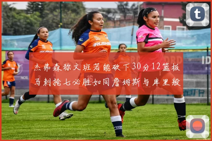 杰弗森称文班若能砍下30分12篮板马刺抢七必胜如同詹姆斯与库里般出色