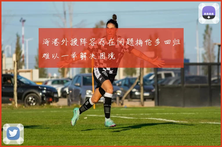 海港外援阵容存在问题梅伦多回归难以一举解决困境
