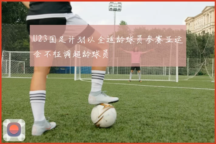 U23国足计划以全适龄球员参赛亚运会不征调超龄球员