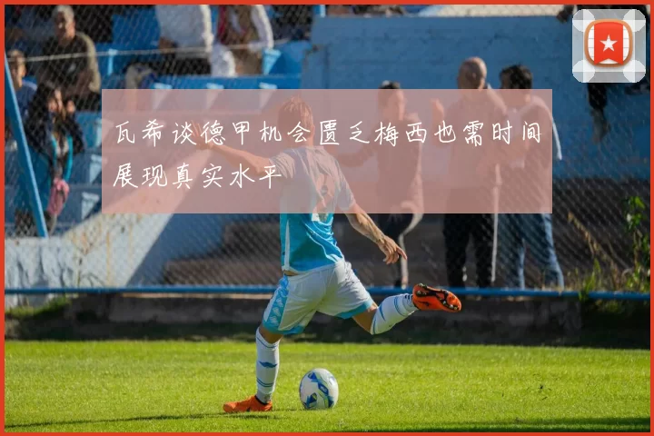 瓦希谈德甲机会匮乏梅西也需时间展现真实水平