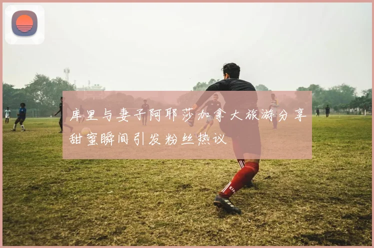 库里与妻子阿耶莎加拿大旅游分享甜蜜瞬间引发粉丝热议