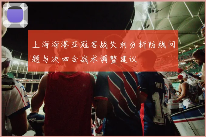 上海海港亚冠客战失利分析防线问题与次回合战术调整建议